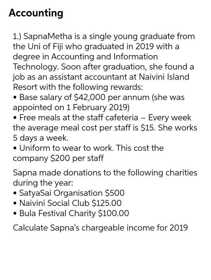 Accounting
1.) SapnaMetha is a single young graduate from
the Uni of Fiji who graduated in 2019 with a
degree in Accounting and Information
Technology. Soon after graduation, she found a
job as an assistant accountant at Naivini Island
Resort with the following rewards:
• Base salary of $42,000 per annum (she was
appointed on 1 February 2019)
• Free meals at the staff cafeteria - Every week
the average meal cost per staff is $15. She works
5 days a week.
• Uniform to wear to work. This cost the
company $200 per staff
Sapna made donations to the following charities
during the year:
SatyaSai Organisation $500
• Naivini Social Club $125.00
• Bula Festival Charity $100.00
Calculate Sapna's chargeable income for 2019
