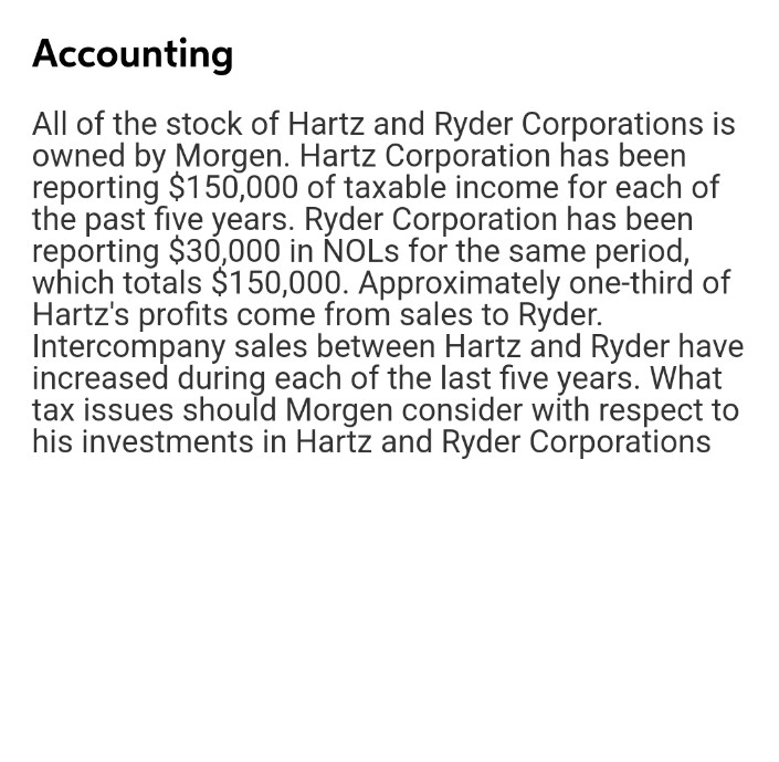 Accounting
All of the stock of Hartz and Ryder Corporations is
owned by Morgen. Hartz Corporation has been
reporting $150,000 of taxable income for each of
the past five years. Ryder Corporation has been
reporting $30,000 in NOLS for the same period,
which totals $150,000. Approximately one-third of
Hartz's profits come from sales to Ryder.
Intercompany sales between Hartz and Ryder have
increased during each of the last five years. What
tax issues should Morgen consider with respect to
his investments in Hartz and Ryder Corporations
