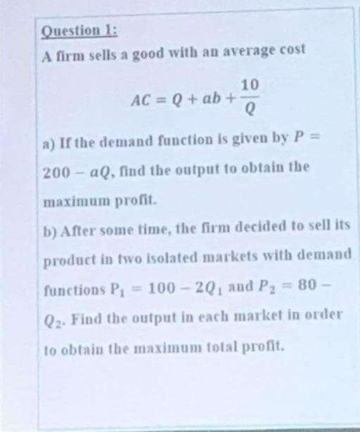 Question 1:
A firm sells a good with an average cost
10
AC = Q + ab+
a) If the demand function is given by P =
200- aQ, find the output to obtain the
maximum profit.
b) After some time, the firm decided to sell its
product in two isolated markets with demand
functions P, =100-20, and P2 80-
%3D
Q2. Find the output in each market in order
to obtain the maximum total profit.
