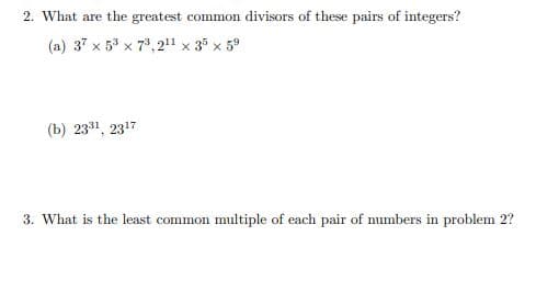 2. What are the greatest common divisors of these pairs of integers?
(a) 37 x 5 x 73, 211 x 3 x 5°
(b) 2331, 2317
3. What is the least common multiple of each pair of numbers in problem 2?
