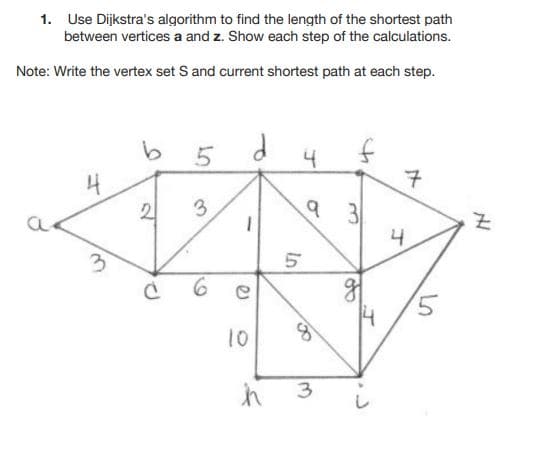 1. Use Dijkstra's algorithm to find the length of the shortest path
between vertices a and z. Show each step of the calculations.
Note: Write the vertex set S and current shortest path at each step.
4
4
2
3
4
3.
10
3
