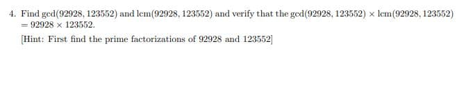 4. Find ged(92928, 123552) and lem(92928, 123552) and verify that the gcd(92928, 123552) x Icm(92928, 123552)
= 92928 x 123552.
[Hint: First find the prime factorizations of 92928 and 123552]
