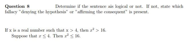 Question 8
fallacy "denying the hypothesis" or " affirming the consequent" is present.
Determine if the sentence ais logical or not. If not, state which
If x is a real number such that x > 4, then a? > 16.
Suppose that r < 4. Then a < 16.
