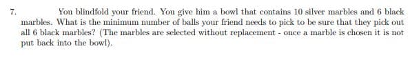 7.
You blindfold your friend. You give him a bowl that contains 10 silver marbles and 6 black
marbles. What is the minimum mumber of balls your friend needs to pick to be sure that they pick out
all 6 black marbles? (The marbles are selected without replacement - once a marble is chosen it is not
put back into the bowl).
