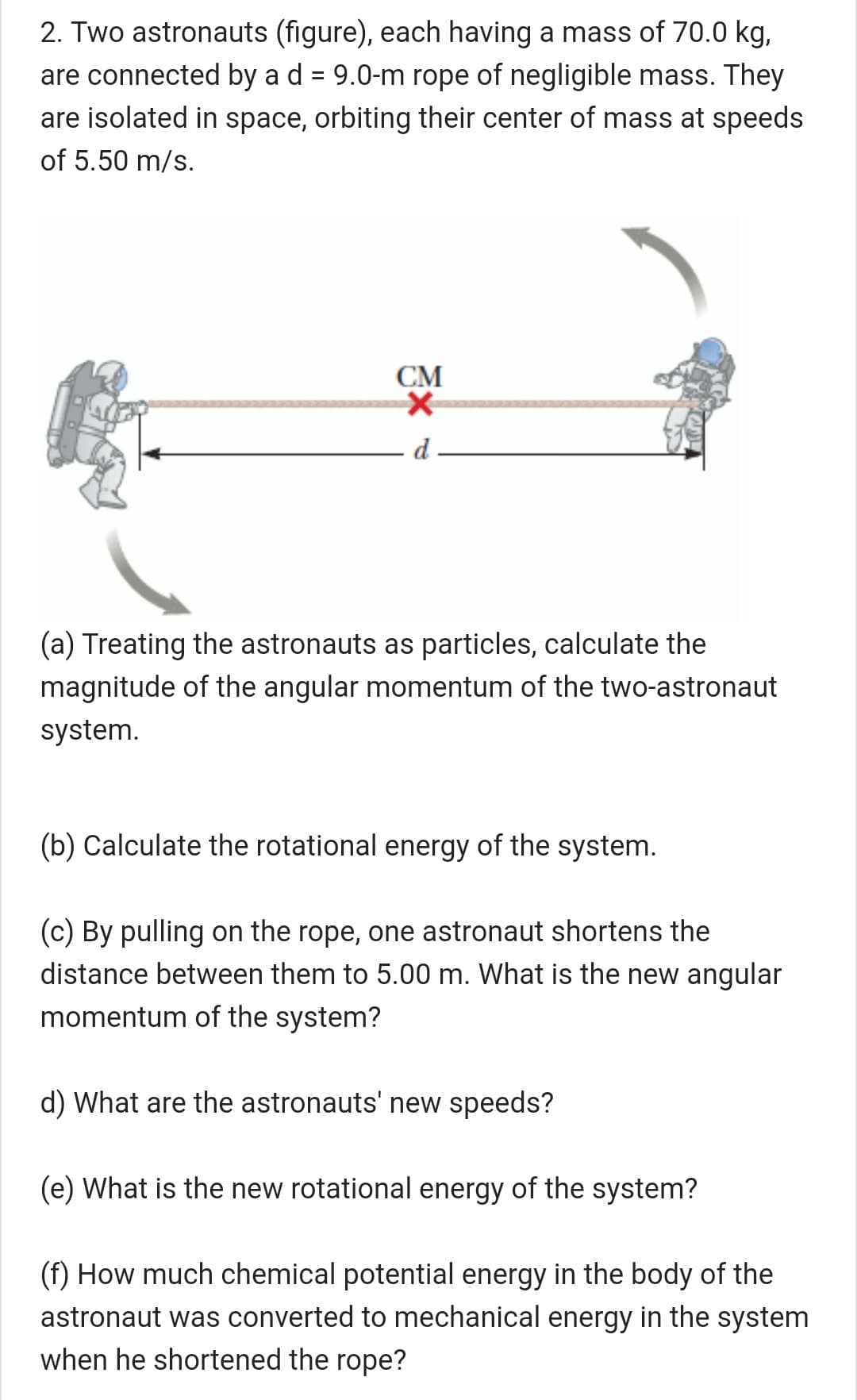 2. Two astronauts (figure), each having a mass of 70.0 kg,
are connected by a d = 9.0-m rope of negligible mass. They
are isolated in space, orbiting their center of mass at speeds
of 5.50 m/s.
СМ
d
(a) Treating the astronauts as particles, calculate the
magnitude of the angular momentum of the two-astronaut
system.
(b) Calculate the rotational energy of the system.
(c) By pulling on the rope, one astronaut shortens the
distance between them to 5.00 m. What is the new angular
momentum of the system?
d) What are the astronauts' new speeds?
(e) What is the new rotational energy of the system?
(f) How much chemical potential energy in the body of the
astronaut was converted to mechanical energy in the system
when he shortened the rope?
