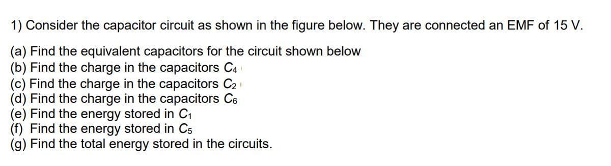 1) Consider the capacitor circuit as shown in the figure below. They are connected an EMF of 15 V.
(a) Find the equivalent capacitors for the circuit shown below
(b) Find the charge in the capacitors C4
(c) Find the charge in the capacitors C2
(d) Find the charge in the capacitors C6
(e) Find the energy stored in C1
(f) Find the energy stored in C5
(g) Find the total energy stored in the circuits.

