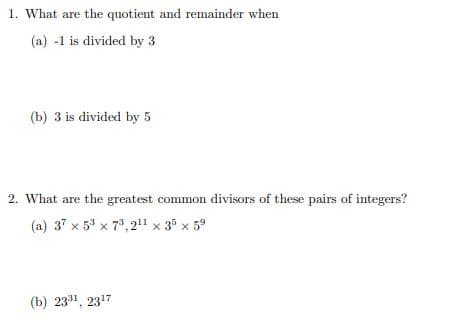 1. What are the quotient and remainder when
(a) -1 is divided by 3
(b) 3 is divided by 5
2. What are the greatest common divisors of these pairs of integers?
(a) 37 x 5° x 7*, 21" x 35 x 59
(b) 2331, 2317
