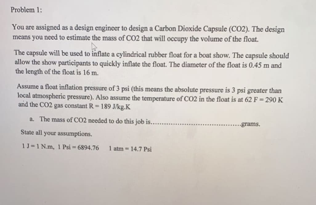 Problem 1:
You are assigned as a design engineer to design a Carbon Dioxide Capsule (CO2). The design
means you need to estimate the mass of CO2 that will occupy the volume of the float.
The capsule will be used to inflate a cylindrical rubber float for a boat show. The capsule should
allow the show participants to quickly inflate the float. The diameter of the float is 0.45 m and
the length of the float is 16 m.
Assume a float inflation pressure of 3 psi (this means the absolute pressure is 3 psi greater than
local atmospheric pressure). Also assume the temperature of CO2 in the float is at 62 F= 290 K
and the CO2 gas constant R = 189 J/kg.K
a. The mass of CO2 needed to do this job is...
..grams.
State all your assumptions.
1J=1 N.m, 1 Psi= 6894.76
1 atm = 14.7 Psi
