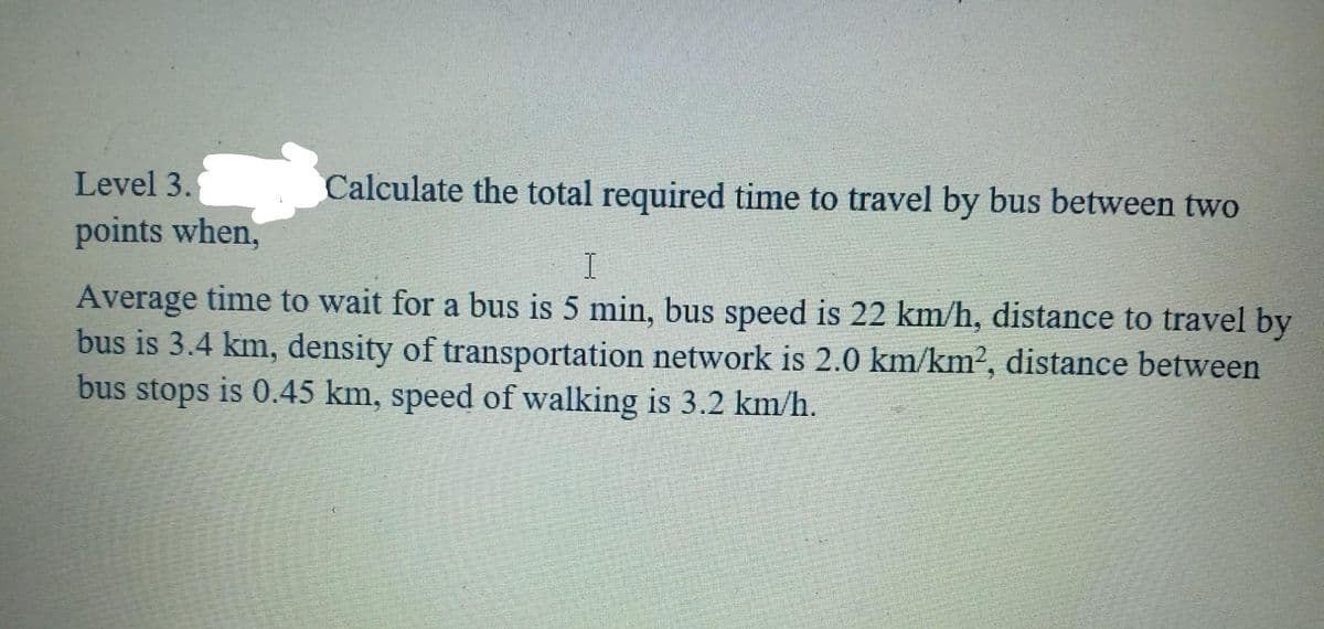 Level 3.
Calculate the total required time to travel by bus between two
points when,
I.
Average time to wait for a bus is 5 min, bus speed is 22 km/h, distance to travel by
bus is 3.4 km, density of transportation network is 2.0 km/km2, distance between
bus stops is 0.45 km, speed of walking is 3.2 km/h.
