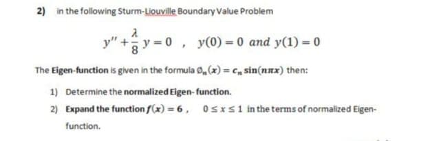 2) in the following Sturm-Liouville Boundary Value Problem
y" + y 0, y(0) = 0 and y(1) = 0
8
The Eigen-function is given in the formula 0,(x) = c, sin(nnx) then:
1) Determine the normalized Eigen-function.
2) Expand the function f(x) = 6, 0SIS1 in the terms of normalized Eigen-
function.
