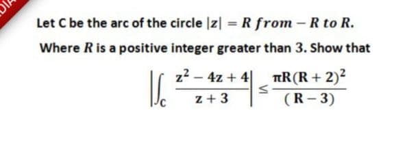 Let C be the arc of the circle |z| = R from -R to R.
%3D
Where R is a positive integer greater than 3. Show that
TR(R + 2)2
(R- 3)
z2 - 4z + 4|
z+ 3
