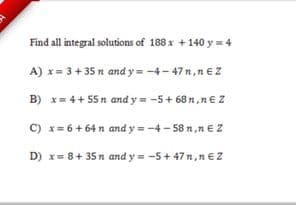 Find all integral solutions of 188 x +140 y = 4
A) x= 3+ 35 n and y = -4- 47n,nez
B) x= 4+ 55 n and y = -5+ 68 n,n€ Z
C) x= 6+ 64 n and y = -4 - 58 n,n EZ
D) x= 8+ 35 n and y = -5+ 47 n,n €Z
