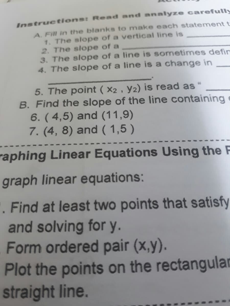 Instructions: Read and analyze carefully
A. Fill in the blanks to make each statement t
1. The slope of a vertical line is
2. The slope of a
3. The slope of a line is sometimes defin
4. The slope of a line is a change in
5. The point ( X2 , y2) is read as
B. Find the slope of the line containing
6. (4,5) and (11,9)
7. (4, 8) and ( 1,5)
raphing Linear Equations Using the F
graph linear equations:
'. Find at least two points that satisfy
and solving for y.
Form ordered pair (x,y).
Plot the points on the rectangular
straight line.
