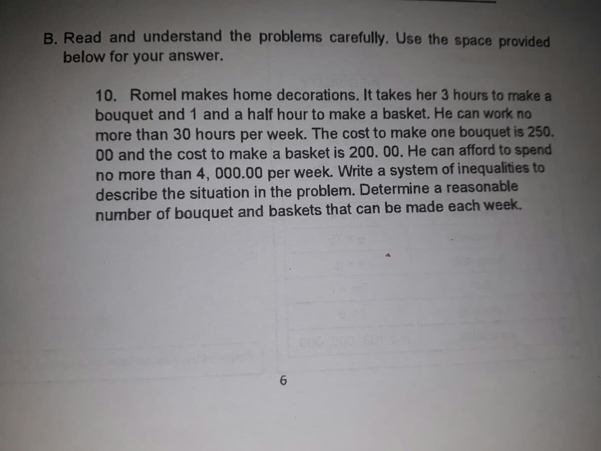 B. Read and understand the problems carefully. Use the space provided
below for your answer.
10. Romel makes home decorations. It takes her 3 hours to make a
bouquet and 1 and a half hour to make a basket. He can work no
more than 30 hours per week. The cost to make one bouquet is 250.
00 and the cost to make a basket is 200.00. He can afford to spend
no more than 4, 000.00 per week. Write a system of inequalities to
describe the situation in the problem. Determine a reasonable
number of bouquet and baskets that can be made each week.
6.
