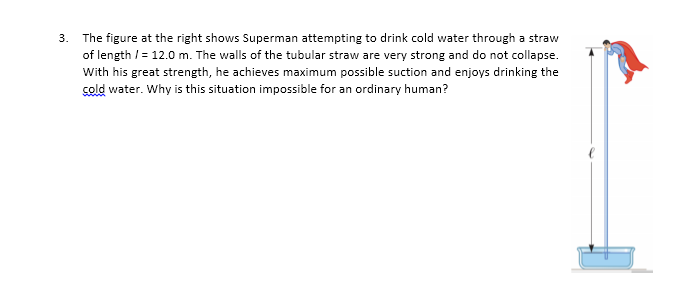3. The figure at the right shows Superman attempting to drink cold water through a straw
of length / = 12.0 m. The walls of the tubular straw are very strong and do not collapse.
With his great strength, he achieves maximum possible suction and enjoys drinking the
sold water. Why is this situation impossible for an ordinary human?
