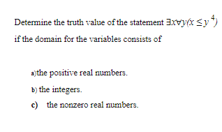 Determine the truth value of the statement 3xvy(x <y*)
if the domain for the variables consists of
a)the positive real numbers.
b) the integers.
c) the nonzero real numbers.
