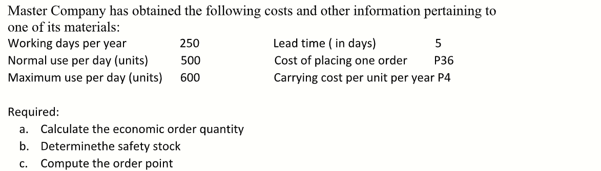 Master Company has obtained the following costs and other information pertaining to
one of its materials:
Working days per year
Normal use per day (units)
Maximum use per day (units)
250
Lead time ( in days)
500
Cost of placing one order
Р36
600
Carrying cost per unit per year P4
Required:
a. Calculate the economic order quantity
b. Determinethe safety stock
c. Compute the order point
