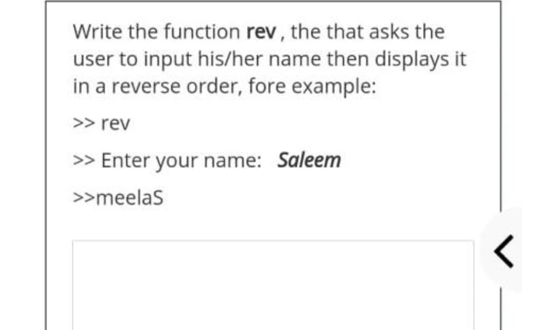 Write the function rev, the that asks the
user to input his/her name then displays it
in a reverse order, fore example:
>> rev
>> Enter your name: Saleem
>>meelas
