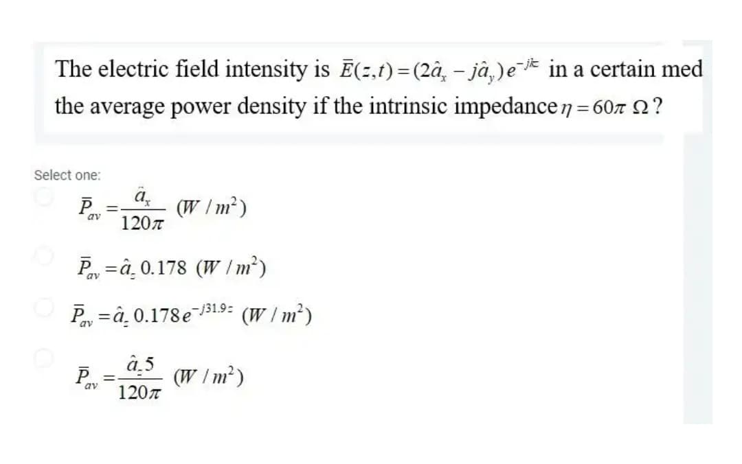 The electric field intensity is Ē(2,t) =(2â, – jà,)e¯* in a certain med
the average power density if the intrinsic impedance7 = 607 2?
Select one:
P
a,
(W /m²)
av
1207
Py =â, 0.178 (W I m²)
av
Py =â. 0.178e131.9:
(W / m²)
av
â.5
P
(W /m²)
av
120n
