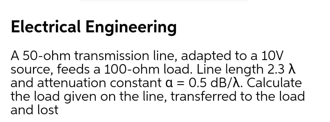 Electrical Engineering
A 50-ohm transmission line, adapted to a 10V
source, feeds a 100-ohm load. Line length 2.3 A
and attenuation constant a = 0.5 dB/A. Calculate
the load given on the line, transferred to the load
and lost

