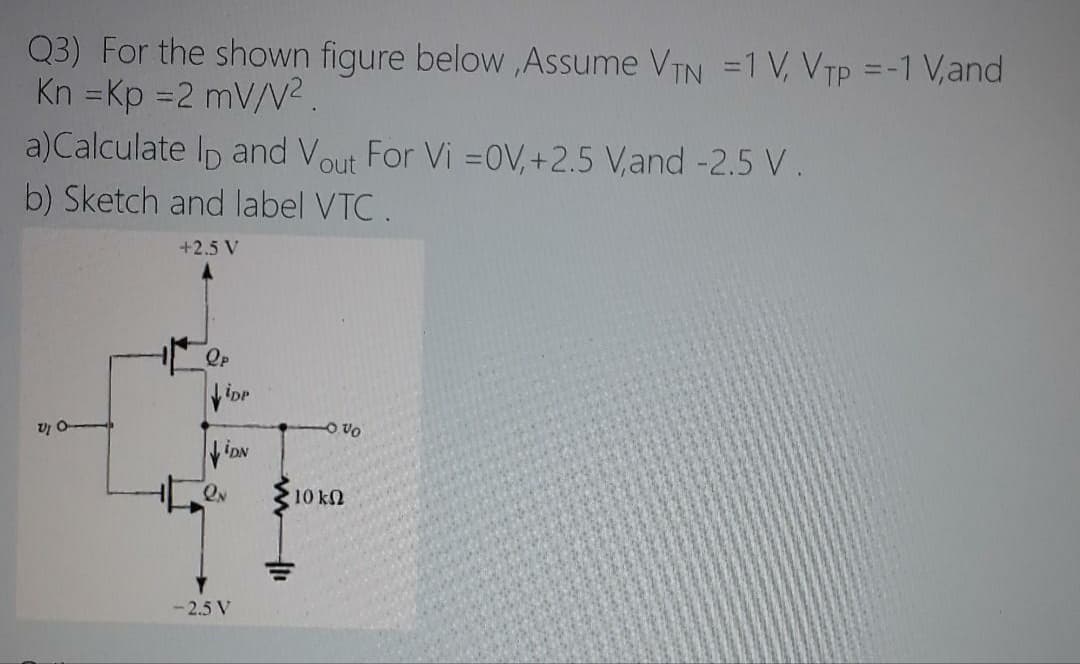 Q3) For the shown figure below ,Assume VIN =1 V, VTP =-1 V,and
Kn =Kp =2 mV/N2.
a)Calculate Ip and Vout For Vi =0V, +2.5 V,and -2.5 V.
%3D
%3D
b) Sketch and label VTC .
+2.5 V
Op
O Vo
iDN
10 kn
- 2.5 V
