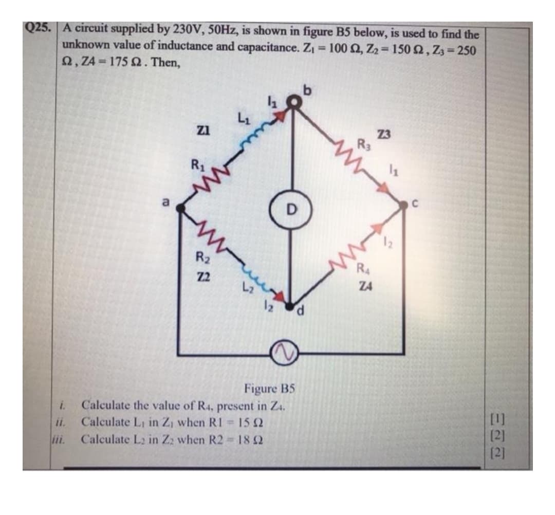 Q25. A circuit supplied by 230V, 50HZ, is shown in figure B5 below, is used to find the
unknown value of inductance and capacitance. ZI
2, Z4 = 175 2. Then,
= 100 Q, Z2= 150 2, Z3= 250
Z1
23
R1
C
R2
R4
Z2
Z4
Figure B5
Calculate the value of R4, present in Z4.
Calculate Li in Z, when RI =15 2
i.
[1]
[2]
(2]
ii.
Calculate L2 in Zz when R2 182
