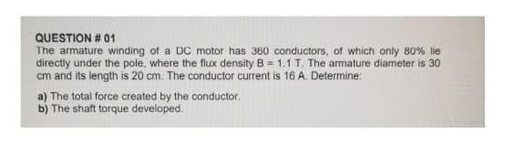 QUESTION # 01
The armature winding of a DC motor has 360 conductors, of which only 80% lie
directly under the pole, where the flux density B = 1.1 T. The armature diameter is 30
cm and its length is 20 cm. The conductor current is 16 A. Determine:
a) The total force created by the conductor.
b) The shaft torque developed.

