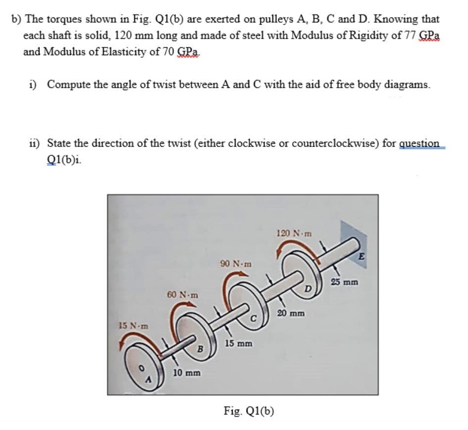 b) The torques shown in Fig. Q1(b) are exerted on pulleys A, B, C and D. Knowing that
each shaft is solid, 120 mm long and made of steel with Modulus of Rigidity of 77 GPa
and Modulus of Elasticity of 70 GPa
i) Compute the angle of twist between A and C with the aid of free body diagrams.
i1) State the direction of the twist (either clockwise or counterclockwise) for question
Q1(b)i.
120 N-m
90 N-m
D
60 N-m
20 mm
C
15 N-m
15 mm
10 mm
Fig. Q1(b)
