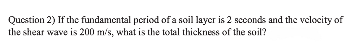Question 2) If the fundamental period of a soil layer is 2 seconds and the velocity of
the shear wave is 200 m/s, what is the total thickness of the soil?
