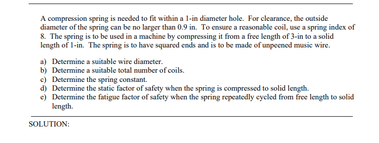 A compression spring is needed to fit within a 1-in diameter hole. For clearance, the outside
diameter of the spring can be no larger than 0.9 in. To ensure a reasonable coil, use a spring index of
8. The spring is to be used in a machine by compressing it from a free length of 3-in to a solid
length of 1-in. The spring is to have squared ends and is to be made of unpeened music wire.
a) Determine a suitable wire diameter.
b) Determine a suitable total number of coils.
c) Determine the spring constant.
d) Determine the static factor of safety when the spring is compressed to solid length.
e) Determine the fatigue factor of safety when the spring repeatedly cycled from free length to solid
length.
SOLUTION:
