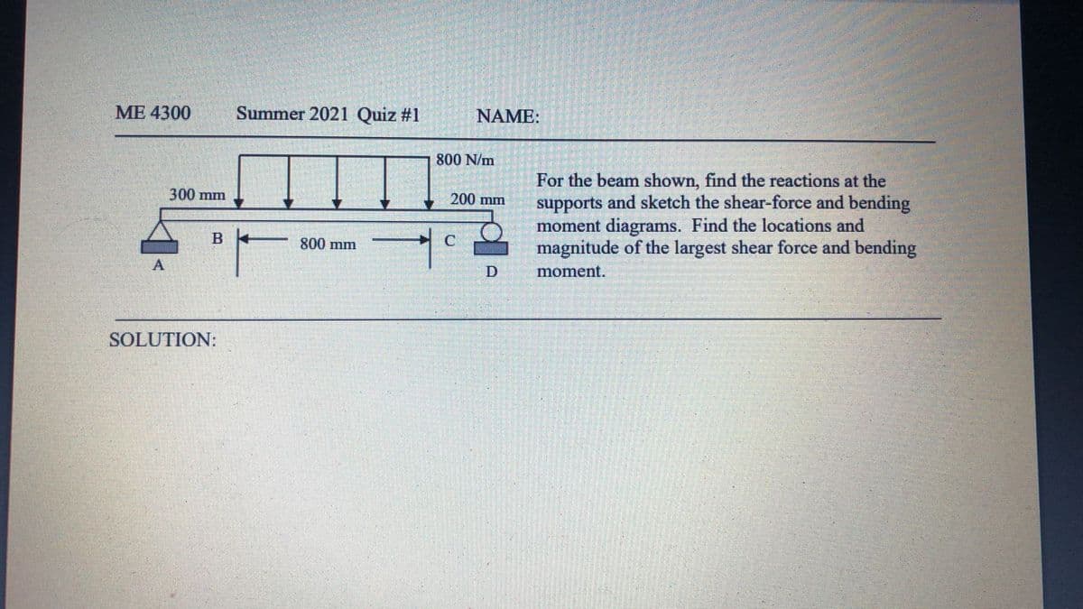ME 4300
Summer 2021 Quiz #1
NAME:
800 N/m
For the beam shown, find the reactions at the
supports and sketch the shear-force and bending
moment diagrams. Find the locations and
magnitude of the largest shear force and bending
300 mm
200 mm
B
800 mm
A.
moment.
SOLUTION:
