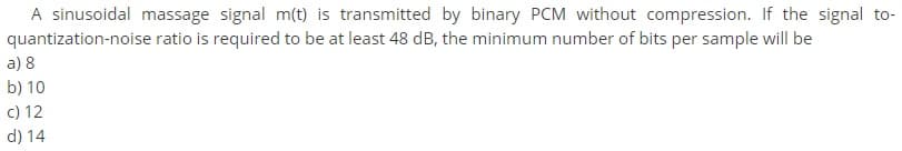 A sinusoidal massage signal m(t) is transmitted by binary PCM without compression. If the signal to-
quantization-noise ratio is required to be at least 48 dB, the minimum number of bits per sample will be
a) 8
b) 10
c) 12
d) 14
