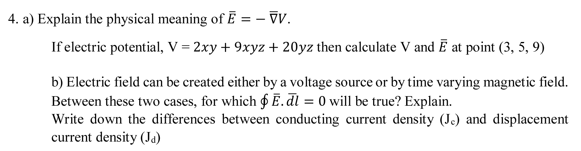 a) Explain the physical meaning of Ē = – V.
If electric potential, V = 2xy + 9xyz + 20yz then calculate V and Ē at point (3, 5, 9)
b) Electric field can be created either by a voltage source or by time varying magnetic field.
Between these two cases, for which o E. dl
Write down the differences between conducting current density (Jc) and displacement
current density (Ja)
= 0 will be true? Explain.
