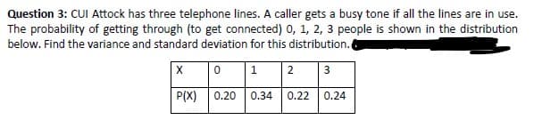 Question 3: CUI Attock has three telephone lines. A caller gets a busy tone if all the lines are in use.
The probability of getting through (to get connected) 0, 1, 2, 3 people is shown in the distribution
below. Find the variance and standard deviation for this distribution.
2
P(X)
0.20
0.34
0.22
0.24
