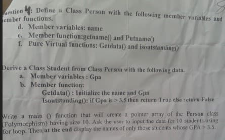 4: Define a Class Person with the following member variables and
uestion
ember functions,
d. Member variables: name
e. Member funetion:getname() and Putname()
f. Pure Virtual functions: Getdata() and isoutstanding()
Derive a Class Student from Class Person with the following data.
a. Member variables: Gpa
b. Member function:
Getdata() : Initialize the name and Gpa
Isoutstanding): if Gpa is > 3.5 then return True else return False
Write a main 0 function that will create a pointer array of the Person class
Polymorphism) having size 10. Ask the user to input the data for 10 students using
for loop. Then at the end display the names of only those students whose GPA > 3.5.
