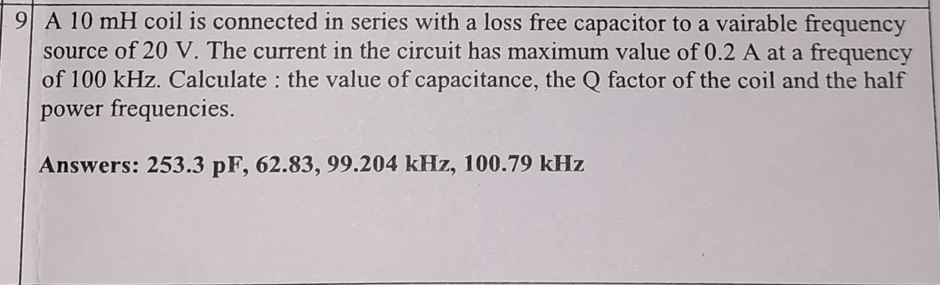 9 A 10 mH coil is connected in series with a loss free capacitor to a vairable frequency
source of 20 V. The current in the circuit has maximum value of 0.2 A at a frequency
of 100 kHz. Calculate : the value of capacitance, the Q factor of the coil and the half
power frequencies.
Answers: 253.3 pF, 62.83, 99.204 kHz, 100.79 kHz
