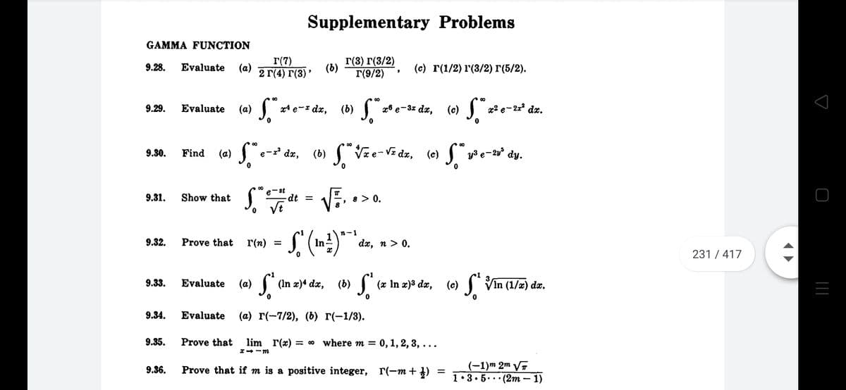 (6) J, *
Supplementary Problems
GAMMA FUNCTION
r(7)
2 Г(4) г(3)"
Г(8) г(3/2)
Г(9/2)
9.28.
Evaluate
(a)
(b)
(с) г(1/2) г(3/2) г(5/2).
00
9.29.
Evaluate
(а)
x4 e-* dx,
x8 e-3x dx,
(c)
x2 e- 2x dx.
dx, (b) Vze-VE dz, (e) f"
y3 e-2v° dy.
9.30.
Find
(a)
e
e-st
9.31.
Show that
dt =
8 > 0.
VE
n-1
9.32.
Prove that
r(n)
In
dx, n > 0.
231 / 417
(b) S"
S
Vin (1/x) dx.
9.33.
Evaluate
(a)
(In x)4 dx,
(x In x)3 dx,
(c)
9.34.
Evaluate
(а) г(-7/2), (6) г(-1/3).
9.35.
Prove that
lim r(x) :
= 00 where m = 0, 1, 2, 3, ...
*- -m
(-1)m 2m VT
1• 3• 5... (2m – 1)
9.36.
Prove that if m is a positive integer, r(-m + })
