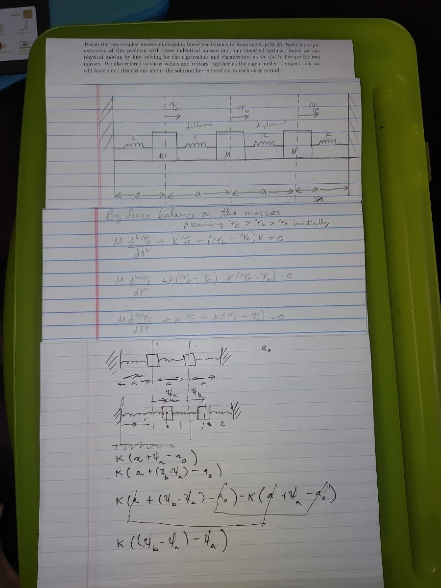 Recall the two coupled masses undergoing linear oscillations in Example 8, p.22-25. Solve a simple
extension of this problem with three indentical masses and four idontical spritugs. Solve for the
physical motion by first solving for the eigenvalues and cigenvectors as we did in lecture for two
masses, We also refered to these values and vectors together as the eigen modes. I expect that we
will have short discussions about the solution for the motion in each class period.
MI
M.
By fonce balance an
the masses
A ssuming Ye > 46> Ya imitially
Mda + 性-1M.-^a)と=0
Mdw 上とー化)-K12-4.)-0
MdPc +k + k( Nc - )=0
2.
a.
a +
