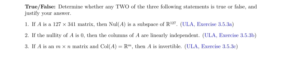 True/False: Determine whether any TWO of the three following statements is true or false, and
justify your answer.
1. If A is a 127 × 341 matrix, then Nul(A) is a subspace of R127. (ULA, Exercise 3.5.3a)
2. If the nullity of A is 0, then the columns of A are linearly independent. (ULA, Exercise 3.5.3b)
3. If A is an m x n matrix and Col(A)
R", then A is invertible. (ULA, Exercise 3.5.3c)
