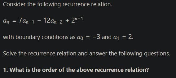 Consider the following recurrence relation.
An = 7an-1 - 12an-2 + 2n+1
with boundary conditions as ao = -3 and a1 = 2.
Solve the recurrence relation and answer the following questions.
1. What is the order of the above recurrence relation?
