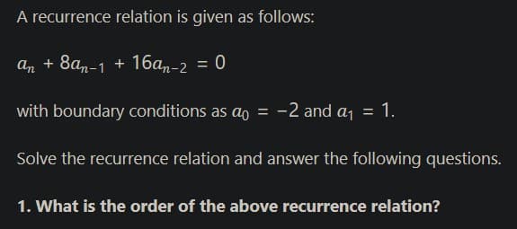 A recurrence relation is given as follows:
An + 8an-1 + 16an-2 = 0
with boundary conditions as ao = -2 and a, = 1.
Solve the recurrence relation and answer the following questions.
1. What is the order of the above recurrence relation?
