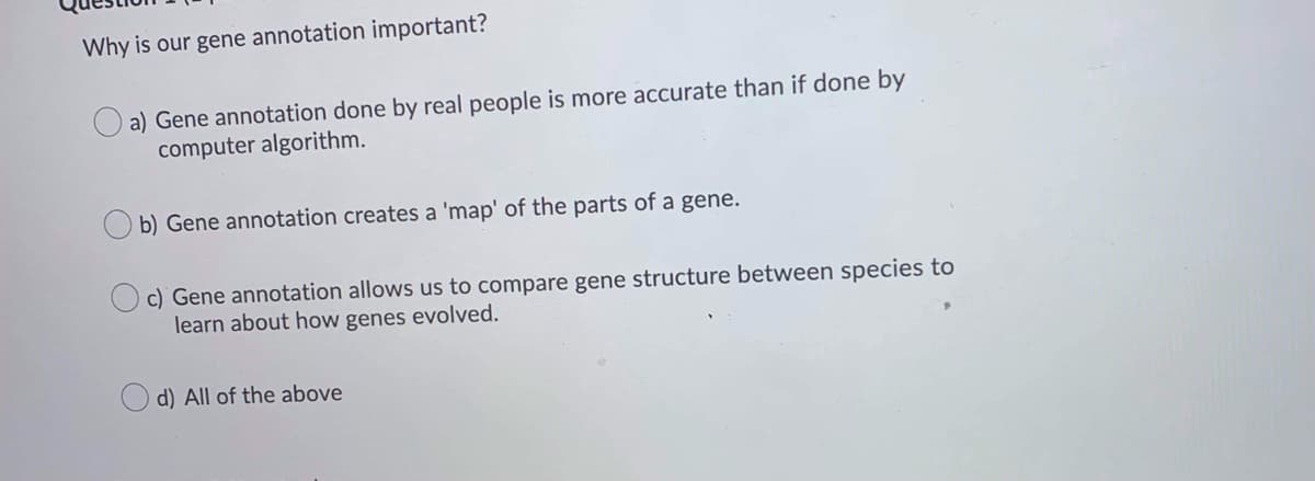 Why is our gene annotation important?
a) Gene annotation done by real people is more accurate than if done by
computer algorithm.
b) Gene annotation creates a 'map' of the parts of a gene.
c) Gene annotation allows us to compare gene structure between species to
learn about how genes evolved.
d) All of the above
