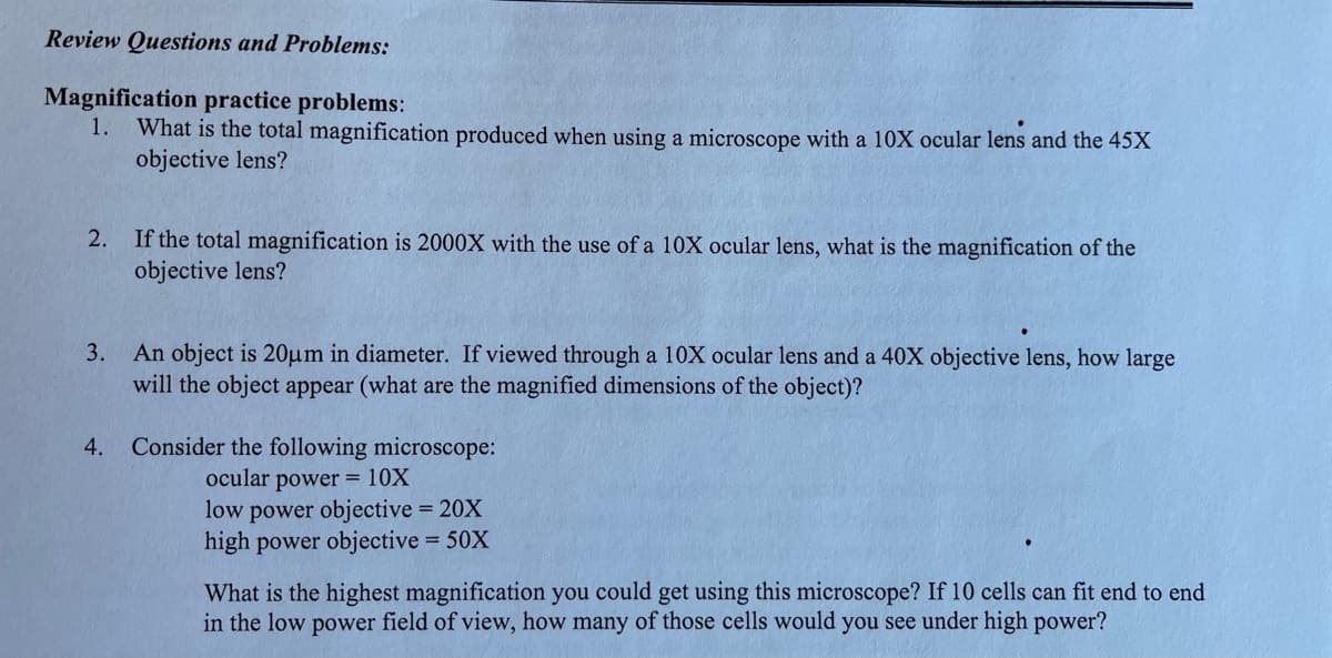 Review Questions and Problems:
Magnification practice problems:
1.
What is the total magnification produced when using a microscope with a 10X ocular lens and the 45X
objective lens?
2.
If the total magnification is 2000X with the use of a 10X ocular lens, what is the magnification of the
objective lens?
3.
An object is 20µm in diameter. If viewed through a 10X ocular lens and a 40X objective lens, how large
will the object appear (what are the magnified dimensions of the object)?
Consider the following microscope:
ocular power = 10X
low power objective = 20X
high power objective = 50X
4.
What is the highest magnification you could get using this microscope? If 10 cells can fit end to end
in the low power field of view, how many of those cells would you see under high power?
