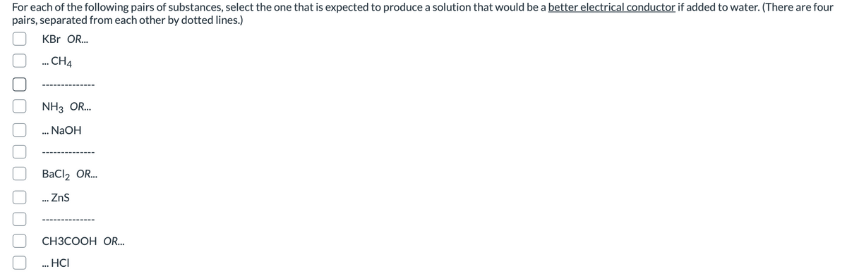 For each of the following pairs of substances, select the one that is expected to produce a solution that would be a better electrical conductor if added to water. (There are four
pairs, separated from each other by dotted lines.)
KBr OR..
... CH4
NH3 OR...
... NaOH
ВaClz OR..
... Zns
CH3COOH OR...
... HCI
