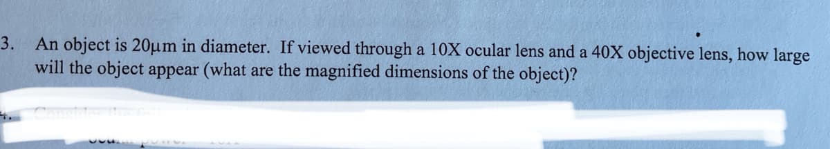 3. An object is 20µm in diameter. If viewed through a 10X ocular lens and a 40X objective lens, how large
will the object appear (what are the magnified dimensions of the object)?
