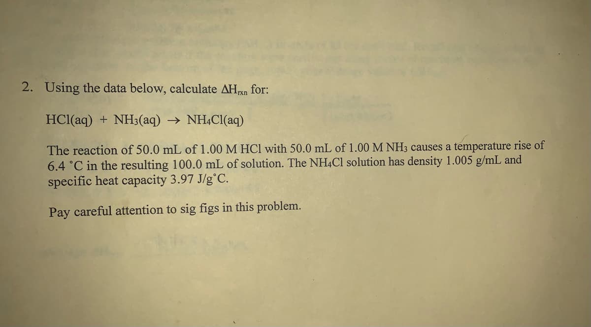HCl(aq) + NH3(aq) → NH¾CI(aq)
The reaction of 50.0 mL of 1.00 M HCI with 50.0 mL of 1.00 M NH3 causes a temperature rise of
6.4 °C in the resulting 100.0 mL of solution. The NH4C1 solution has density 1.005 g/mL and
specific heat capacity 3.97 J/g°C.
