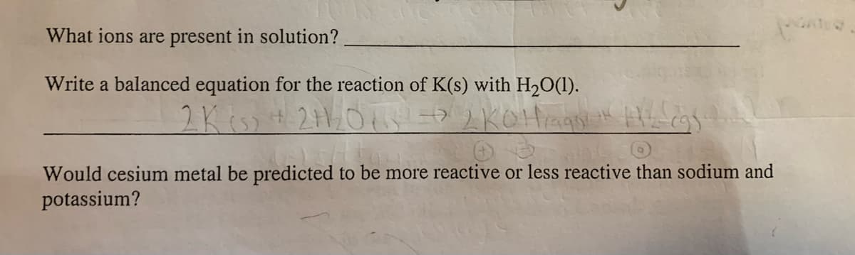 What ions are present in solution?
Write a balanced equation for the reaction of K(s) with H2O(1).
2Kiss
Would cesium metal be predicted to be more reactive or less reactive than sodium and
potassium?
