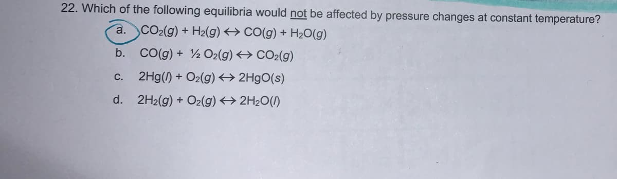 22. Which of the following equilibria would not be affected by pressure changes at constant temperature?
a. CO2(9) + H2(g) <→ CO(g) + H2O(g)
b. CO(g) + ½ O2(g) <→ CO2(g)
c. 2Hg(1) + O2(g) <→ 2H9O(s)
d. 2H2(g) + O2(g) <> 2H2O(/)
