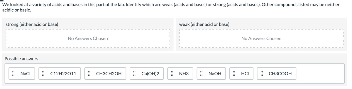 We looked at a variety of acids and bases in this part of the lab. Identify which are weak (acids and bases) or strong (acids and bases). Other compounds listed may be neither
acidic or basic.
strong (either acid or base)
weak (either acid or base)
No Answers Chosen
No Answers Chosen
Possible answers
NaCI
| C12H22011
СНЗСН2ОН
| Ca(OH)2
| NH3
| NaOH
: HCI
| CH3COOH
::::
