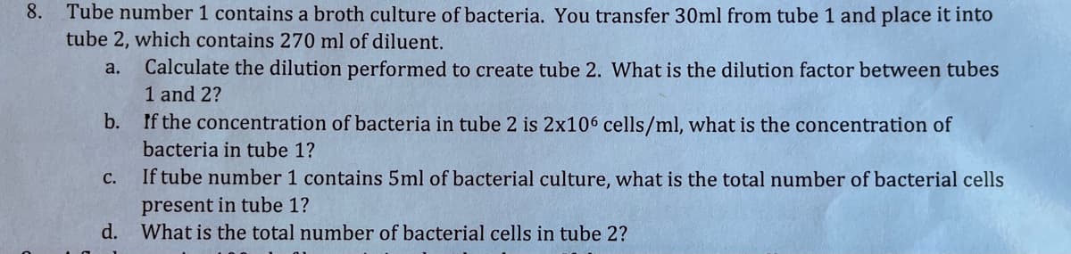 8.
Tube number 1 contains a broth culture of bacteria. You transfer 30ml from tube 1 and place it into
tube 2, which contains 270 ml of diluent.
Calculate the dilution performed to create tube 2. What is the dilution factor between tubes
1 and 2?
b. If the concentration of bacteria in tube 2 is 2x106 cells/ml, what is the concentration of
a.
bacteria in tube 1?
с.
If tube number 1 contains 5ml of bacterial culture, what is the total number of bacterial cells
present in tube 1?
d.
What is the total number of bacterial cells in tube 2?
